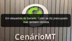 Em despedida do Senado, Collor se diz preocupado mas também otimista