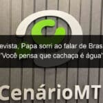 em entrevista papa sorri ao falar de brasil e canta voce pensa que cachaca e agua 1345796