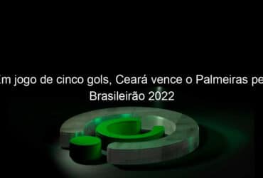 em jogo de cinco gols ceara vence o palmeiras pelo brasileirao 2022 1127800