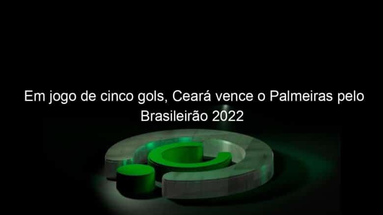 em jogo de cinco gols ceara vence o palmeiras pelo brasileirao 2022 1127800