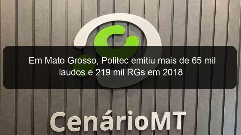 em mato grosso politec emitiu mais de 65 mil laudos e 219 mil rgs em 2018 787353