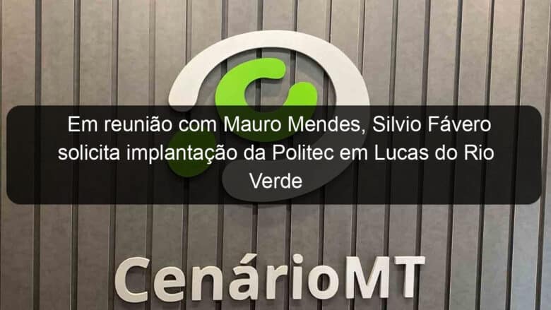 em reuniao com mauro mendes silvio favero solicita implantacao da politec em lucas do rio verde 1011804