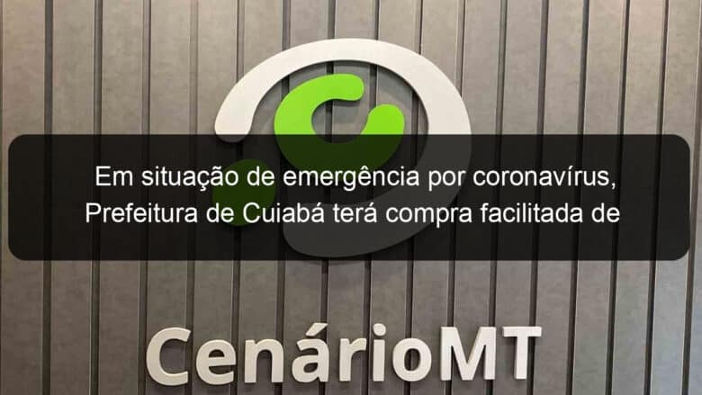 em situacao de emergencia por coronavirus prefeitura de cuiaba tera compra facilitada de insumos 902829