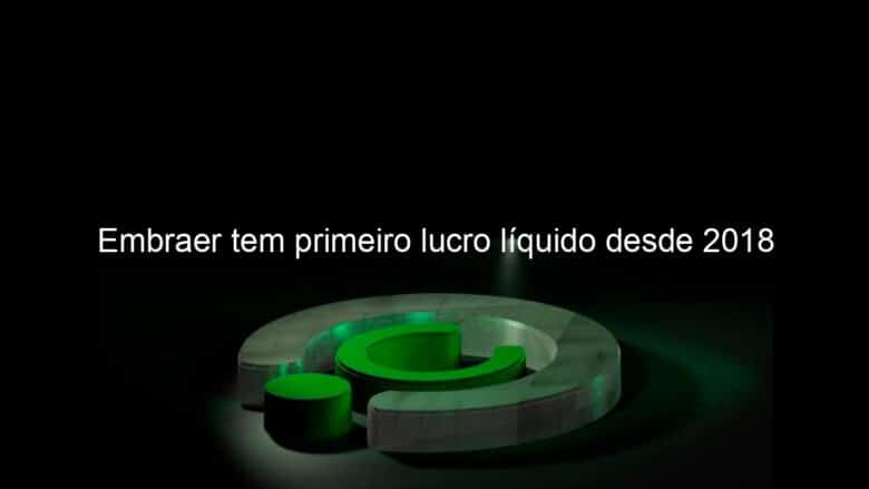 embraer tem primeiro lucro liquido desde 2018 1064297