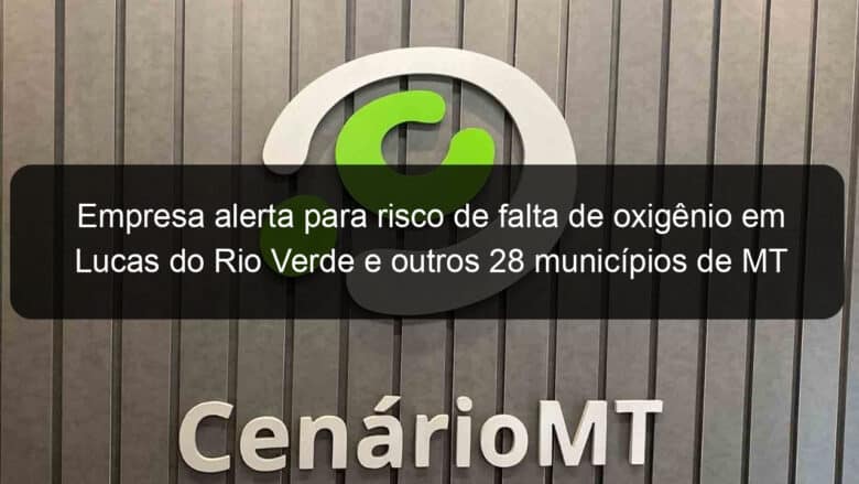 empresa alerta para risco de falta de oxigenio em lucas do rio verde e outros 28 municipios de mt 1025603