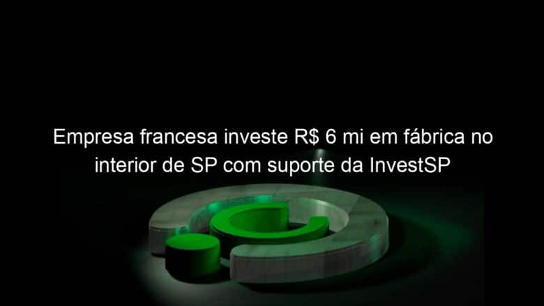 empresa francesa investe r 6 mi em fabrica no interior de sp com suporte da investsp 821144