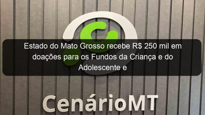 estado do mato grosso recebe r 250 mil em doacoes para os fundos da crianca e do adolescente e do idoso 889922