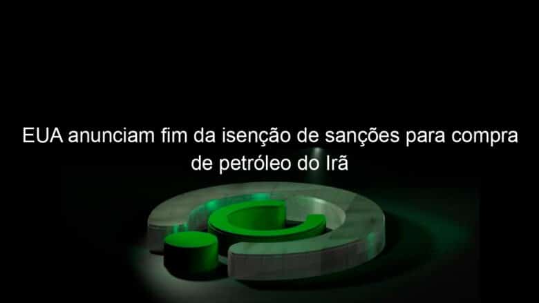 eua anunciam fim da isencao de sancoes para compra de petroleo do ira 826511