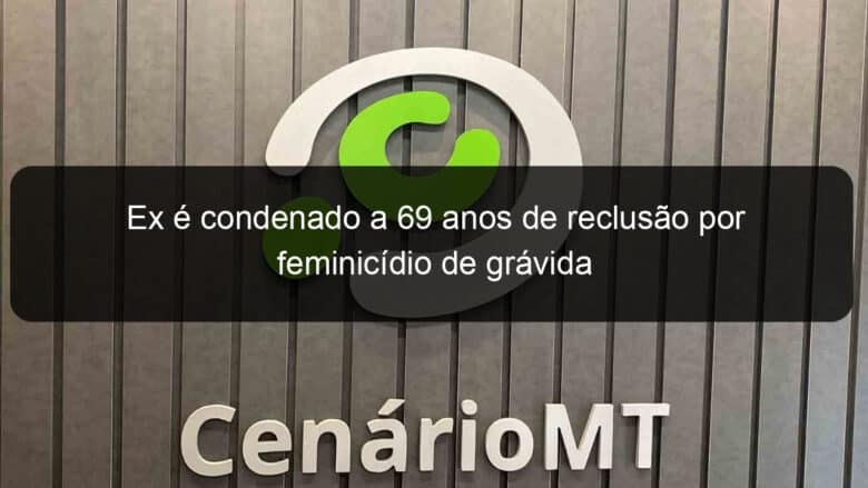 ex e condenado a 69 anos de reclusao por feminicidio de gravida 853723