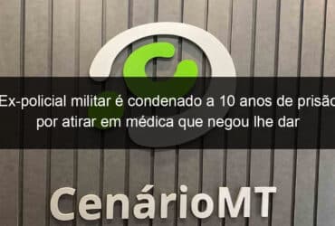 ex policial militar e condenado a 10 anos de prisao por atirar em medica que negou lhe dar atestado falso em mt 777998