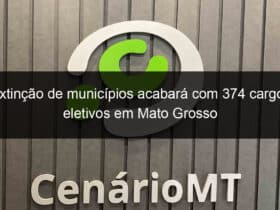 extincao de municipios acabara com 374 cargos eletivos em mato grosso 866800