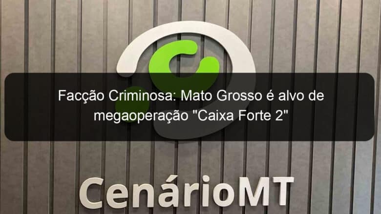 faccao criminosa mato grosso e alvo de megaoperacao caixa forte 2 957746