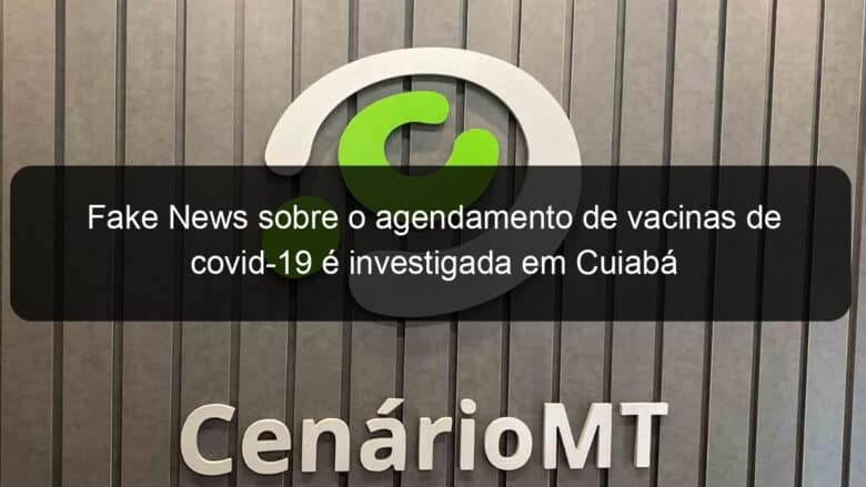 fake news sobre o agendamento de vacinas de covid 19 e investigada em cuiaba 1026809