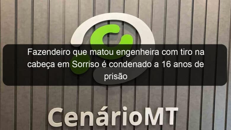 fazendeiro que matou engenheira com tiro na cabeca em sorriso e condenado a 16 anos de prisao 1176316