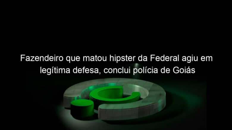 fazendeiro que matou hipster da federal agiu em legitima defesa conclui policia de goias 1128555