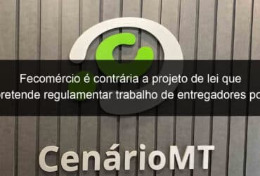 fecomercio e contraria a projeto de lei que pretende regulamentar trabalho de entregadores por aplicativos em mato grosso 1330115