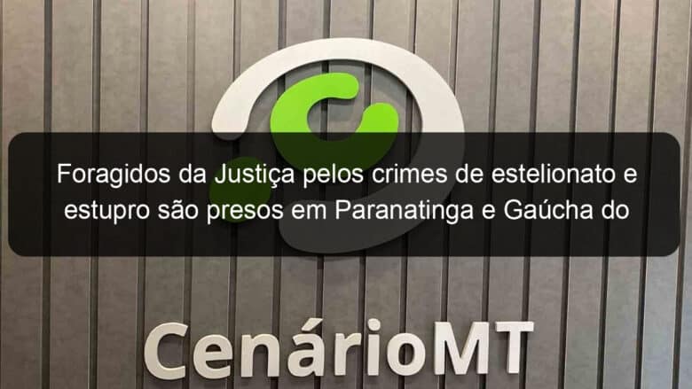 foragidos da justica pelos crimes de estelionato e estupro sao presos em paranatinga e gaucha do norte 1330671