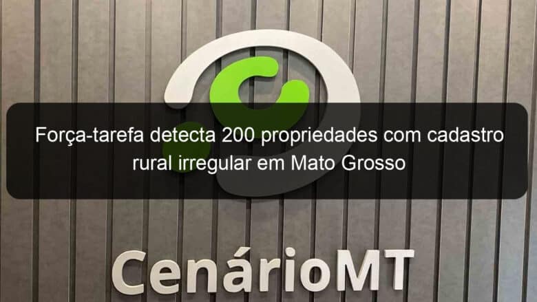 forca tarefa detecta 200 propriedades com cadastro rural irregular em mato grosso 1215748