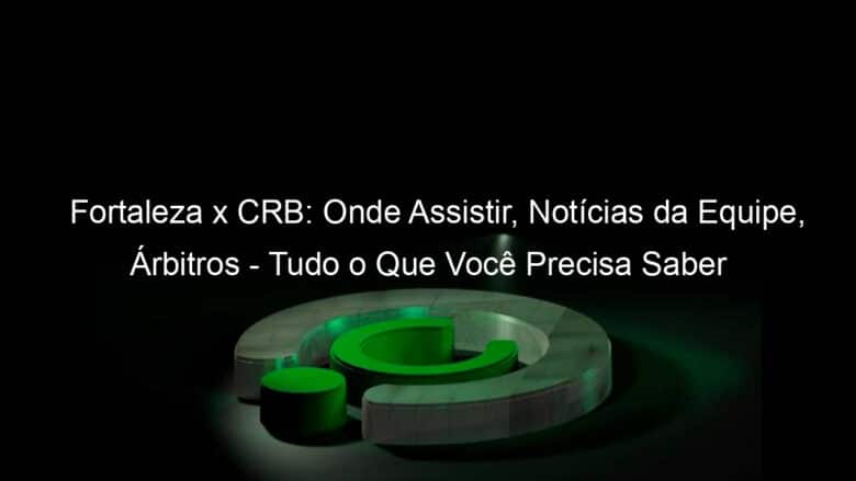 fortaleza x crb onde assistir noticias da equipe arbitros tudo o que voce precisa saber jogo de ida copa do brasil 1059971