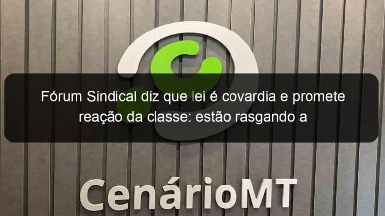 forum sindical diz que lei e covardia e promete reacao da classe estao rasgando a constituicao 911870