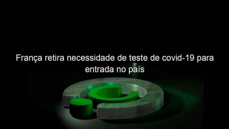franca retira necessidade de teste de covid 19 para entrada no pais 1111743