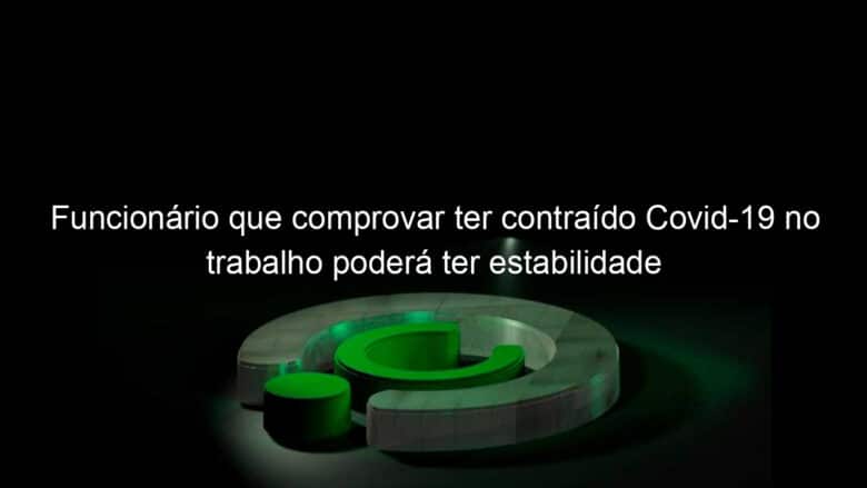 funcionario que comprovar ter contraido covid 19 no trabalho podera ter estabilidade 977182