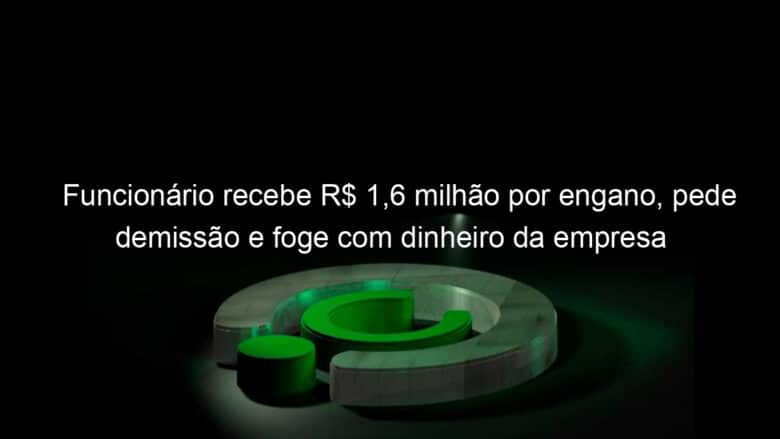 funcionario recebe r 16 milhao por engano pede demissao e foge com dinheiro da empresa 1147052