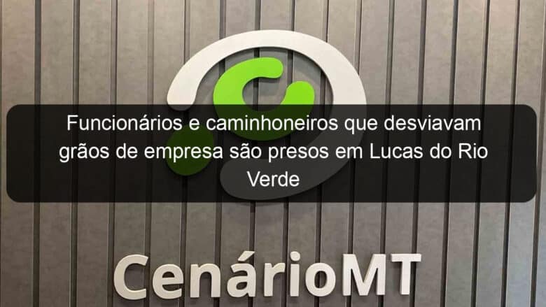 funcionarios e caminhoneiros que desviavam graos de empresa sao presos em lucas do rio verde 960059