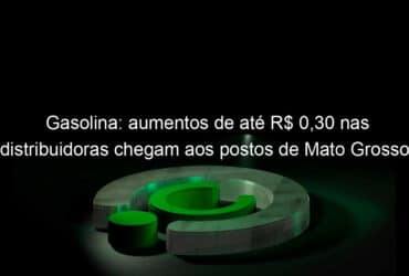 gasolina aumentos de ate r 030 nas distribuidoras chegam aos postos de mato grosso 1335433