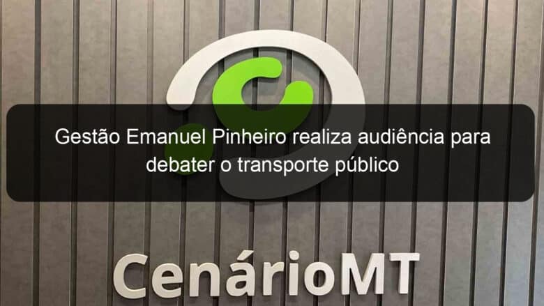 gestao emanuel pinheiro realiza audiencia para debater o transporte publico 774040