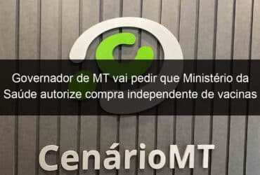 governador de mt vai pedir que ministerio da saude autorize compra independente de vacinas 1015289