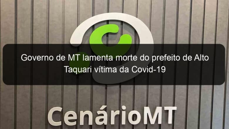 governo de mt lamenta morte do prefeito de alto taquari vitima da covid 19 941292