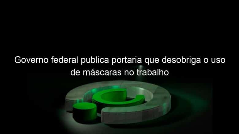 governo federal publica portaria que desobriga o uso de mascaras no trabalho 1125774