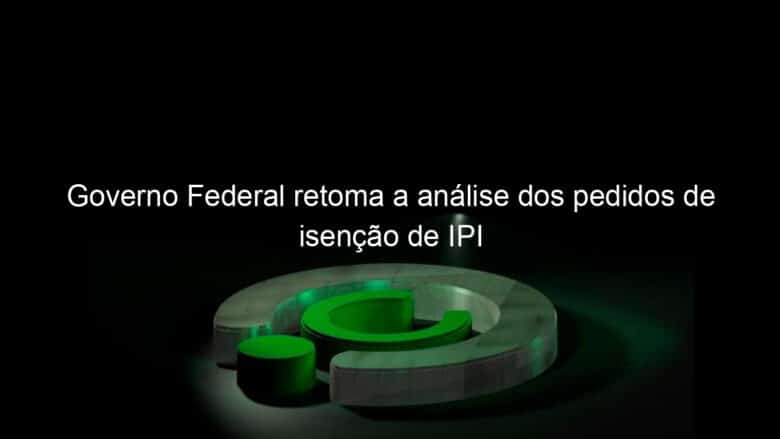 governo federal retoma a analise dos pedidos de isencao de ipi 1135995