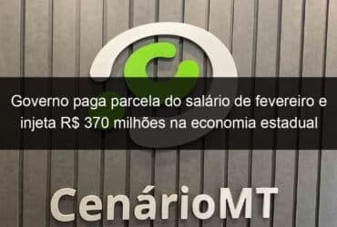 governo paga parcela do salario de fevereiro e injeta r 370 milhoes na economia estadual 812764