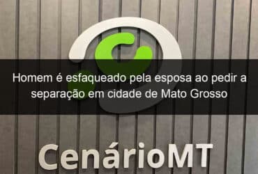 homem e esfaqueado pela esposa ao pedir a separacao em cidade de mato grosso 1211049