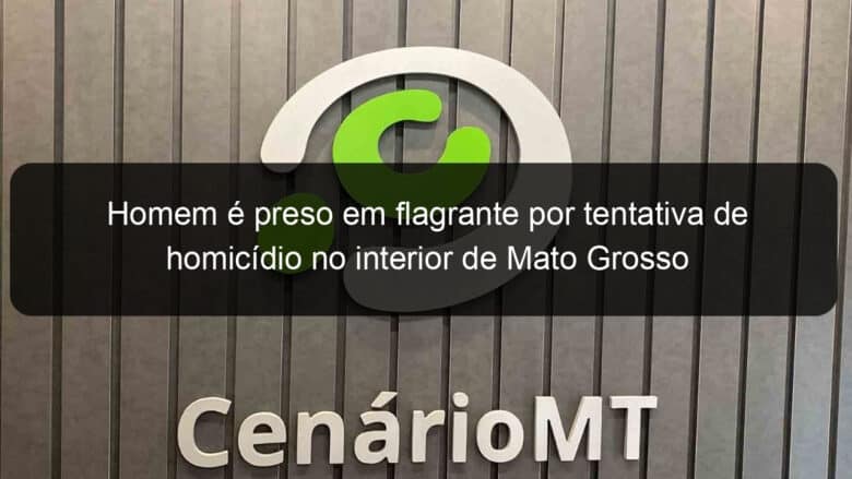 homem e preso em flagrante por tentativa de homicidio no interior de mato grosso 1002027