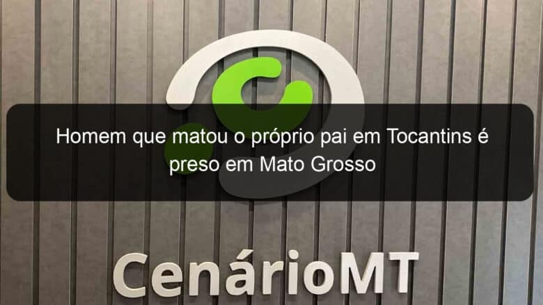 homem que matou o proprio pai em tocantins e preso em mato grosso 1141192