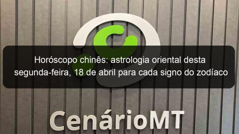 horoscopo chines astrologia oriental desta segunda feira 18 de abril para cada signo do zodiaco 1129439