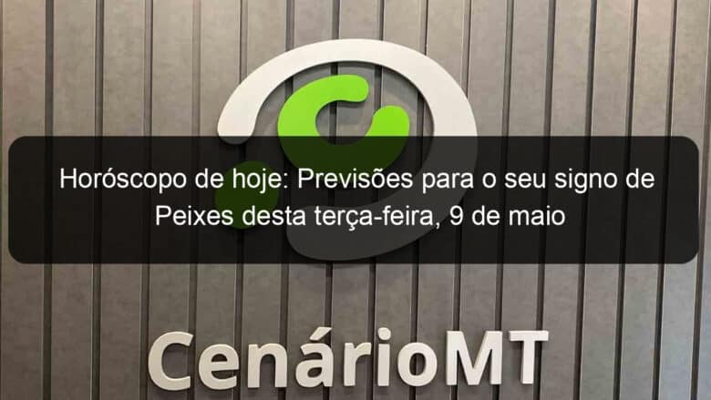 horoscopo de hoje previsoes para o seu signo de peixes desta terca feira 9 de maio 1362246