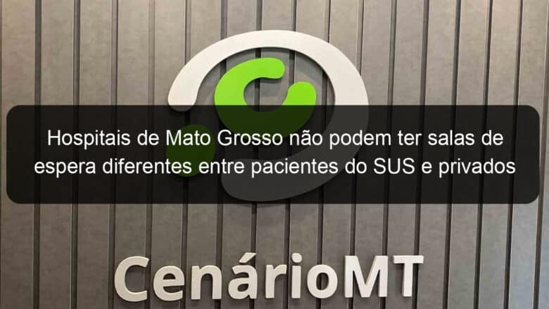 hospitais de mato grosso nao podem ter salas de espera diferentes entre pacientes do sus e privados 1140851