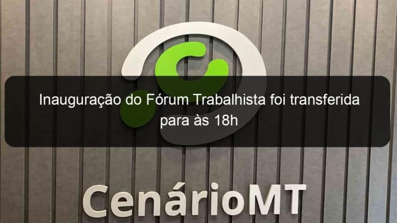 inauguracao do forum trabalhista foi transferida para as 18h 879660