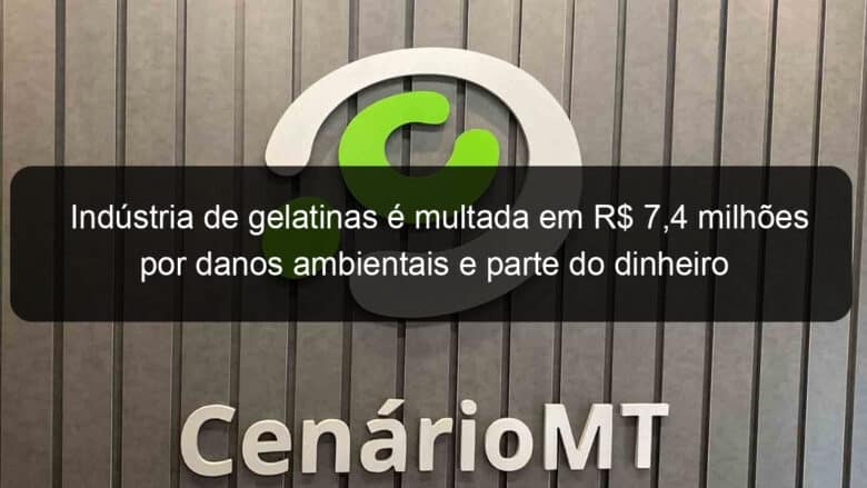 industria de gelatinas e multada em r 74 milhoes por danos ambientais e parte do dinheiro sera usado no combate ao coronavirus em mt 903874