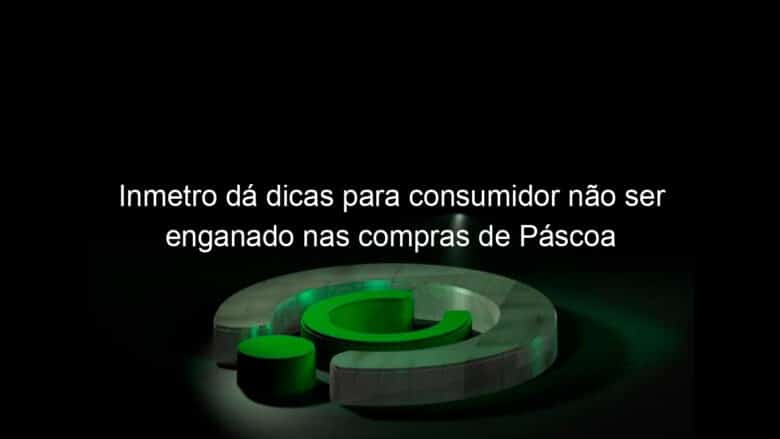 inmetro da dicas para consumidor nao ser enganado nas compras de pascoa 1353105