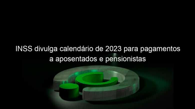 inss divulga calendario de 2023 para pagamentos a aposentados e pensionistas 1269876