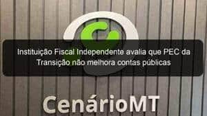 Instituição Fiscal Independente avalia que PEC da Transição não melhora contas públicas