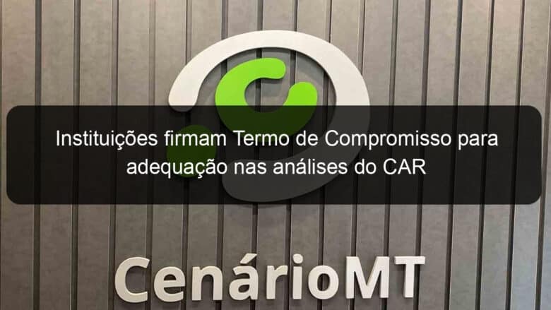 instituicoes firmam termo de compromisso para adequacao nas analises do car 796349