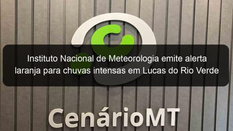 instituto nacional de meteorologia emite alerta laranja para chuvas intensas em lucas do rio verde 1093748