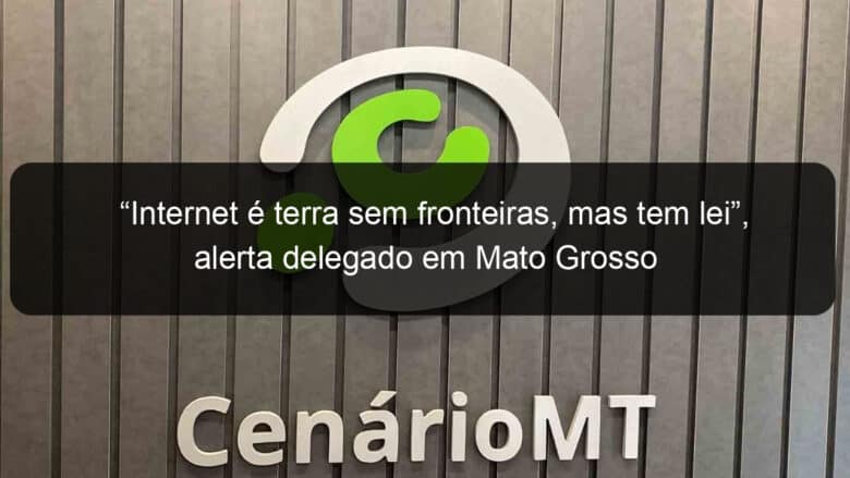 internet e terra sem fronteiras mas tem lei alerta delegado em mato grosso 1323778