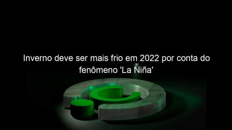 inverno deve ser mais frio em 2022 por conta do fenomeno la nina 1137252